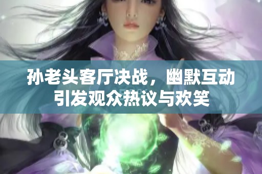孙老头客厅决战，幽默互动引发观众热议与欢笑