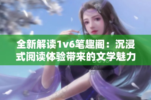 全新解读1v6笔趣阁：沉浸式阅读体验带来的文学魅力