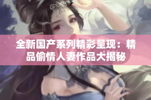 全新国产系列精彩呈现：精品偷情人妻作品大揭秘