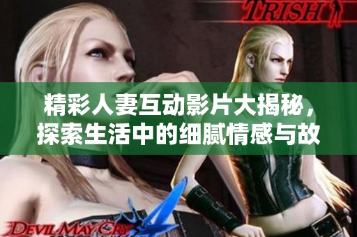 精彩人妻互动影片大揭秘，探索生活中的细腻情感与故事