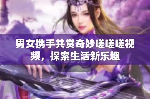 男女携手共赏奇妙嗟嗟嗟视频，探索生活新乐趣