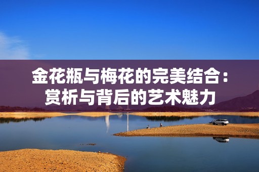 金花瓶与梅花的完美结合：赏析与背后的艺术魅力