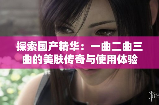 探索国产精华：一曲二曲三曲的美肤传奇与使用体验
