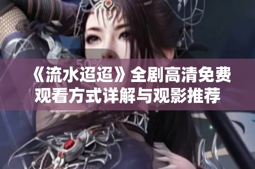 《流水迢迢》全剧高清免费观看方式详解与观影推荐