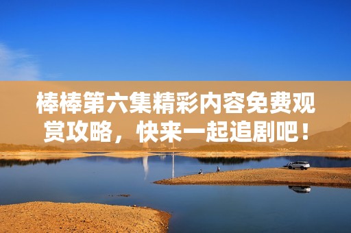 棒棒第六集精彩内容免费观赏攻略，快来一起追剧吧！