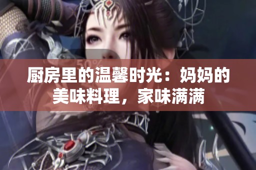 厨房里的温馨时光：妈妈的美味料理，家味满满