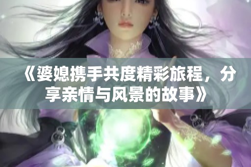 《婆媳携手共度精彩旅程，分享亲情与风景的故事》