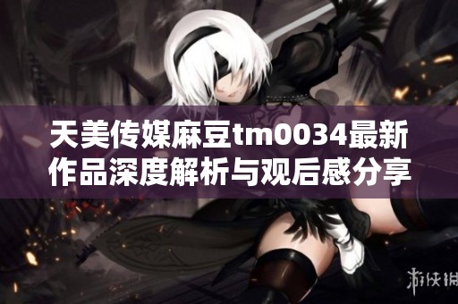 天美传媒麻豆tm0034最新作品深度解析与观后感分享