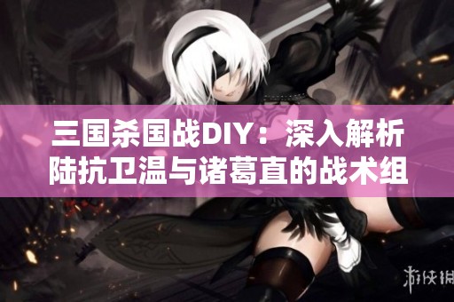 三国杀国战DIY：深入解析陆抗卫温与诸葛直的战术组合