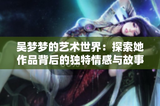 吴梦梦的艺术世界：探索她作品背后的独特情感与故事