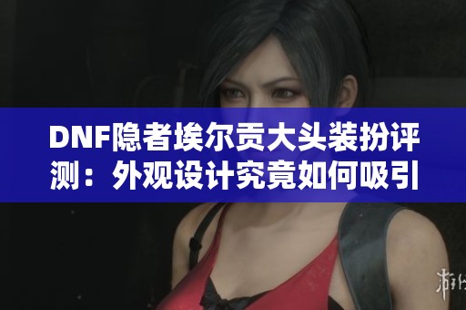 DNF隐者埃尔贡大头装扮评测：外观设计究竟如何吸引玩家眼球