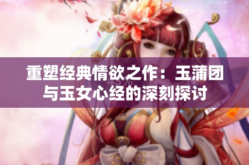 重塑经典情欲之作：玉蒲团与玉女心经的深刻探讨