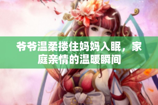 爷爷温柔搂住妈妈入眠，家庭亲情的温暖瞬间
