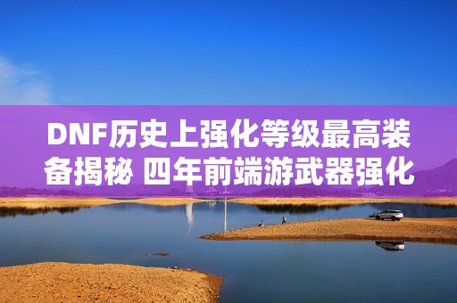 DNF历史上强化等级最高装备揭秘 四年前端游武器强化竟达31级!