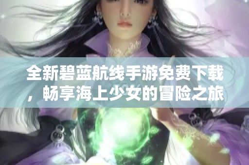 全新碧蓝航线手游免费下载，畅享海上少女的冒险之旅