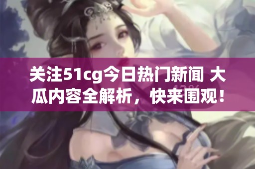 关注51cg今日热门新闻 大瓜内容全解析，快来围观！