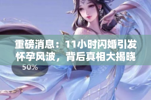 重磅消息：11小时闪婚引发怀孕风波，背后真相大揭晓