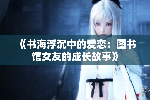 《书海浮沉中的爱恋：图书馆女友的成长故事》