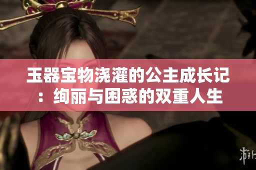 玉器宝物浇灌的公主成长记：绚丽与困惑的双重人生