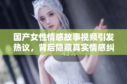 国产女性情感故事视频引发热议，背后隐藏真实情感纠葛