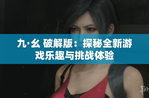 九·幺 破解版：探秘全新游戏乐趣与挑战体验