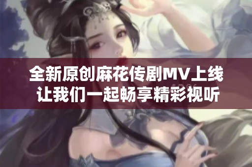 全新原创麻花传剧MV上线 让我们一起畅享精彩视听盛宴