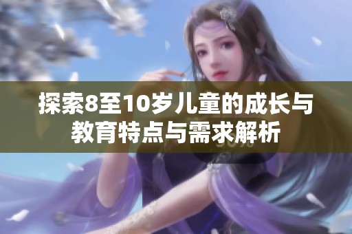 探索8至10岁儿童的成长与教育特点与需求解析