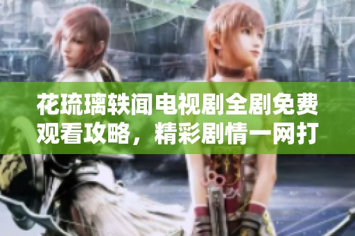 花琉璃轶闻电视剧全剧免费观看攻略，精彩剧情一网打尽