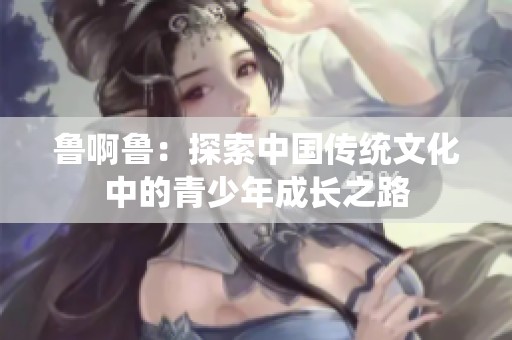 鲁啊鲁：探索中国传统文化中的青少年成长之路