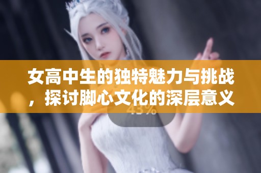 女高中生的独特魅力与挑战，探讨脚心文化的深层意义