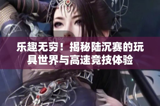 乐趣无穷！揭秘陆沉赛的玩具世界与高速竞技体验