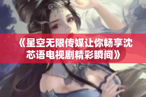 《星空无限传媒让你畅享沈芯语电视剧精彩瞬间》