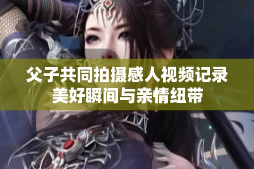 父子共同拍摄感人视频记录美好瞬间与亲情纽带