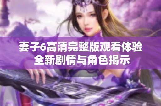 妻子6高清完整版观看体验 全新剧情与角色揭示