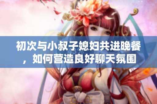 初次与小叔子媳妇共进晚餐，如何营造良好聊天氛围