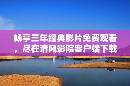 畅享三年经典影片免费观看，尽在清风影院客户端下载新体验