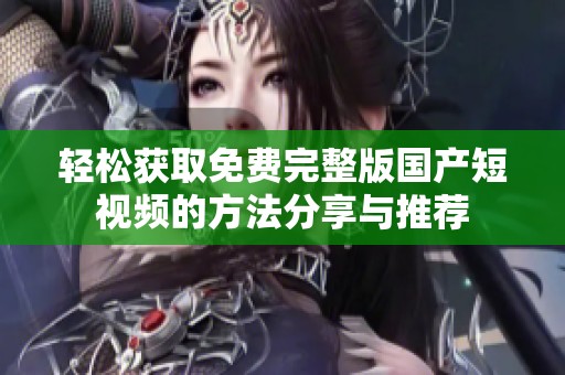 轻松获取免费完整版国产短视频的方法分享与推荐