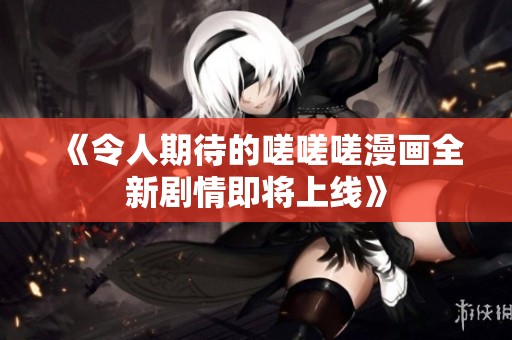 《令人期待的嗟嗟嗟漫画全新剧情即将上线》