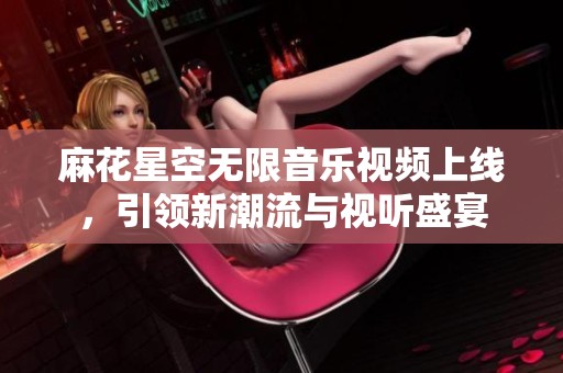 麻花星空无限音乐视频上线，引领新潮流与视听盛宴
