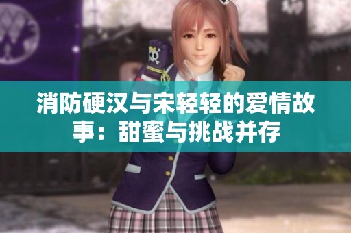 消防硬汉与宋轻轻的爱情故事：甜蜜与挑战并存