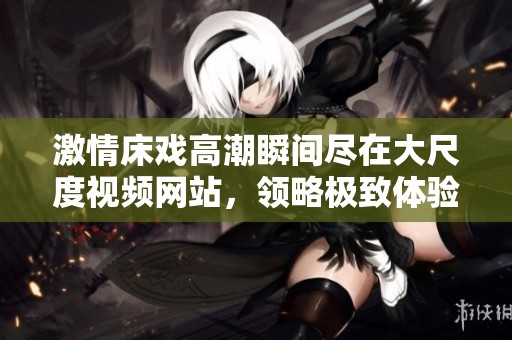 激情床戏高潮瞬间尽在大尺度视频网站，领略极致体验