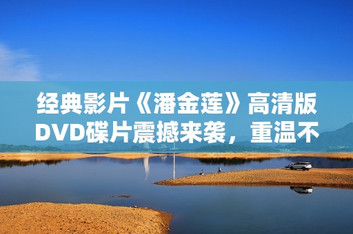 经典影片《潘金莲》高清版DVD碟片震撼来袭，重温不朽传奇故事