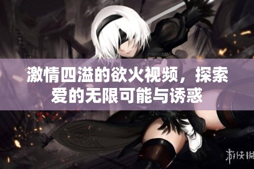 激情四溢的欲火视频，探索爱的无限可能与诱惑