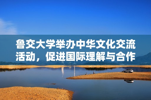 鲁交大学举办中华文化交流活动，促进国际理解与合作