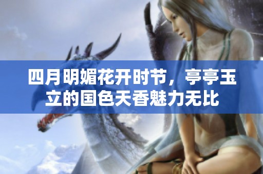 四月明媚花开时节，亭亭玉立的国色天香魅力无比