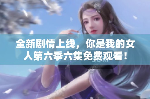 全新剧情上线，你是我的女人第六季六集免费观看！