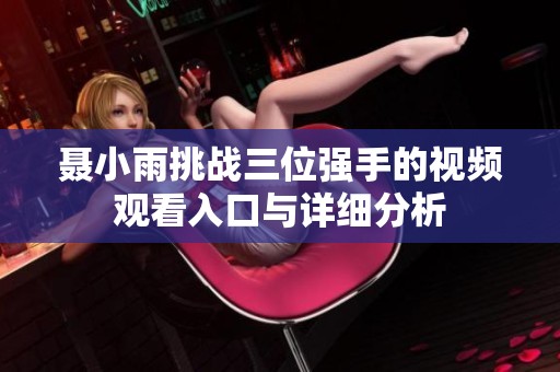 聂小雨挑战三位强手的视频观看入口与详细分析