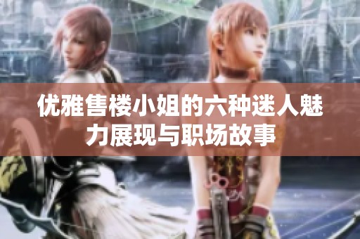 优雅售楼小姐的六种迷人魅力展现与职场故事