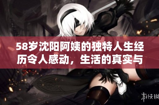 58岁沈阳阿姨的独特人生经历令人感动，生活的真实与挑战