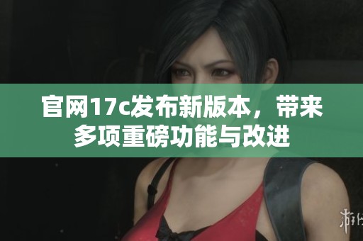 官网17c发布新版本，带来多项重磅功能与改进